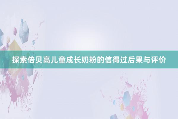 探索倍贝高儿童成长奶粉的信得过后果与评价